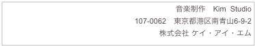 音楽制作　Kim  Studio
107-0062　東京都港区南青山6-9-2
株式会社 ケイ・アイ・エム