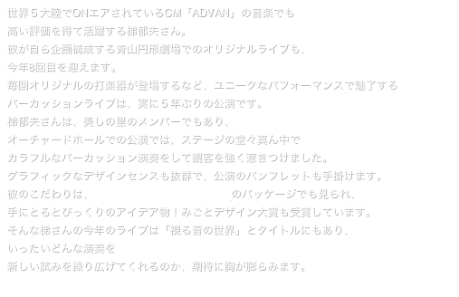 世界５大陸でONエアされているCM「ADVAN」の音楽でも
高い評価を得て活躍する梯郁夫さん。
彼が自ら企画構成する青山円形劇場でのオリジナルライブも、
今年8回目を迎えます。
毎回オリジナルの打楽器が登場するなど、ユニークなパフォーマンスで魅了する
パーカッションライブは、実に５年ぶりの公演です。
梯郁夫さんは、美しの里のメンバーでもあり、
オーチャードホールでの公演では、ステージの堂々真ん中で
カラフルなパーカッション演奏をして観客を強く惹きつけました。
グラフィックなデザインセンスも抜群で、公演のパンフレットも手掛けます。
彼のこだわりは、CD「Percussive Graphics」のパッケージでも見られ、
手にとるとびっくりのアイデア物！みごとデザイン大賞も受賞しています。
そんな梯さんの今年のライブは「視る音の世界」とタイトルにもあり、
いったいどんな演奏を
新しい試みを繰り広げてくれるのか、期待に胸が膨らみます。
